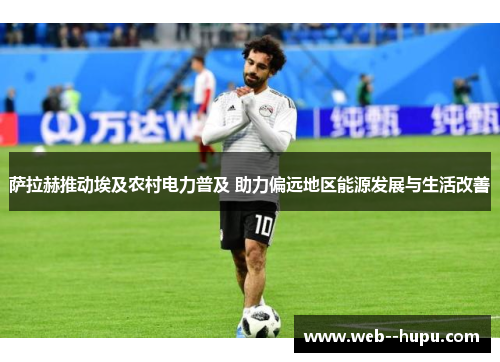 萨拉赫推动埃及农村电力普及 助力偏远地区能源发展与生活改善
