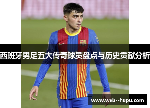 西班牙男足五大传奇球员盘点与历史贡献分析