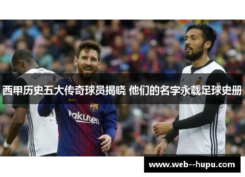 西甲历史五大传奇球员揭晓 他们的名字永载足球史册