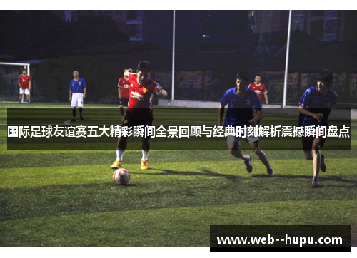 国际足球友谊赛五大精彩瞬间全景回顾与经典时刻解析震撼瞬间盘点