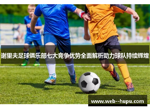 谢里夫足球俱乐部七大竞争优势全面解析助力球队持续辉煌