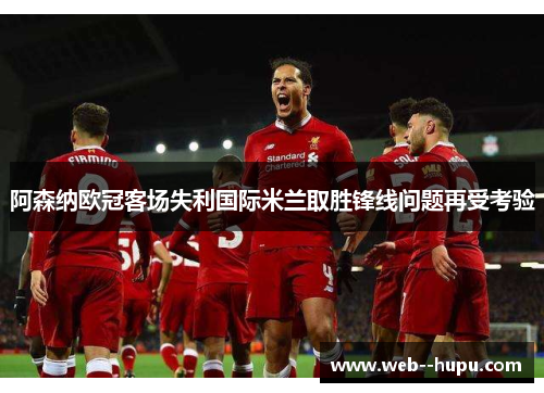 阿森纳欧冠客场失利国际米兰取胜锋线问题再受考验