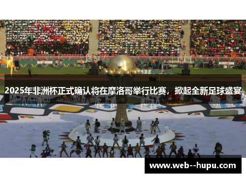 2025年非洲杯正式确认将在摩洛哥举行比赛，掀起全新足球盛宴