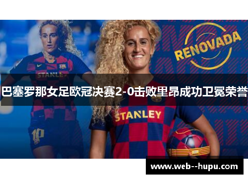 巴塞罗那女足欧冠决赛2-0击败里昂成功卫冕荣誉 巴塞罗那女足欧冠决赛2-0击败里昂成功卫冕荣誉
